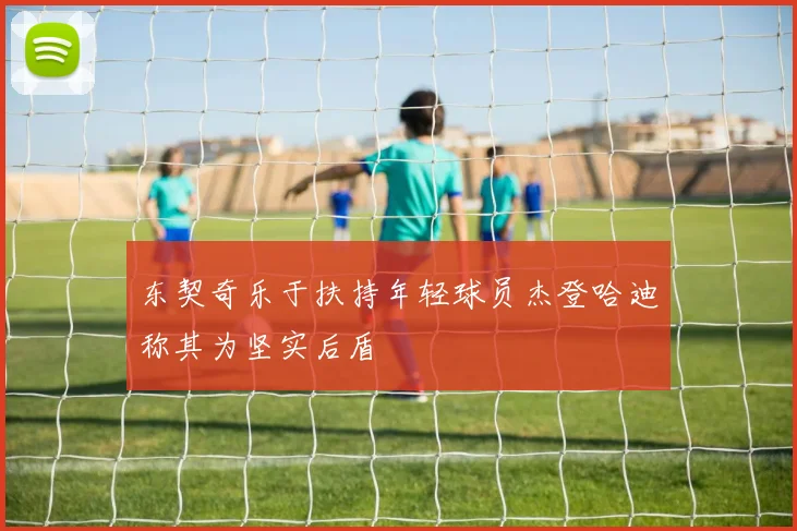 东契奇乐于扶持年轻球员杰登哈迪称其为坚实后盾