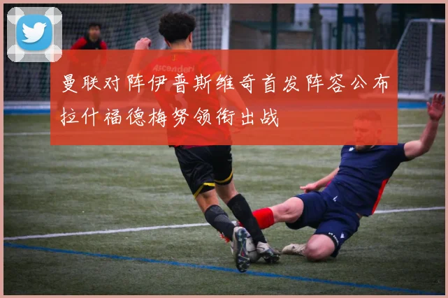 曼联对阵伊普斯维奇首发阵容公布拉什福德梅努领衔出战